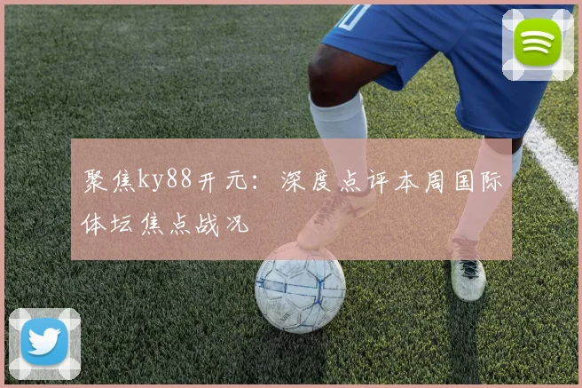 聚焦ky88开元：深度点评本周国际体坛焦点战况