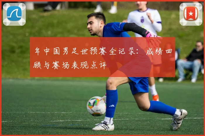 年中国男足世预赛全记录：成绩回顾与赛场表现点评