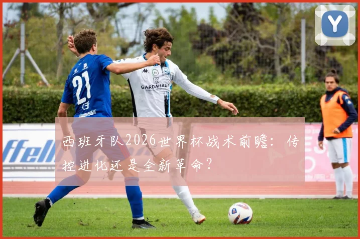 西班牙队2026世界杯战术前瞻：传控进化还是全新革命？