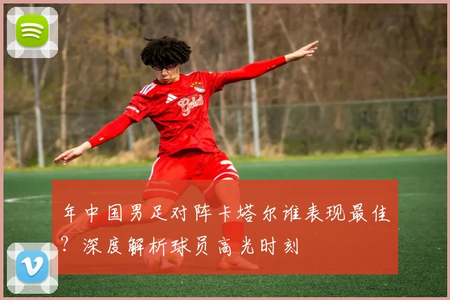 年中国男足对阵卡塔尔谁表现最佳？深度解析球员高光时刻