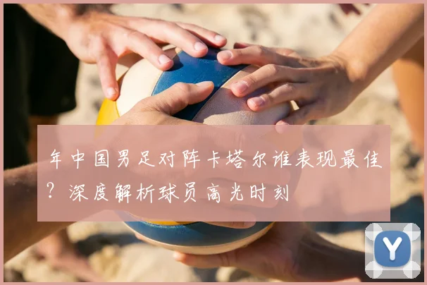 年中国男足对阵卡塔尔谁表现最佳？深度解析球员高光时刻