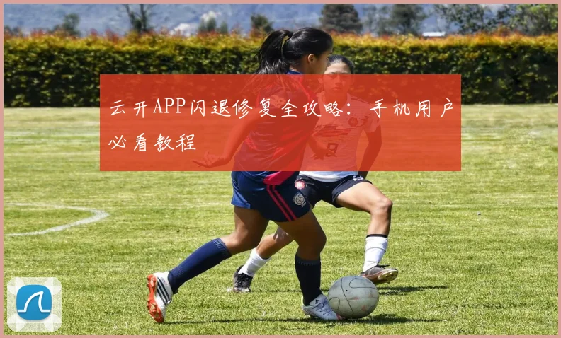 云开APP闪退修复全攻略：手机用户必看教程