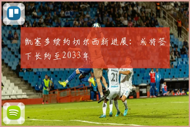 凯塞多续约切尔西新进展：或将签下长约至2033年