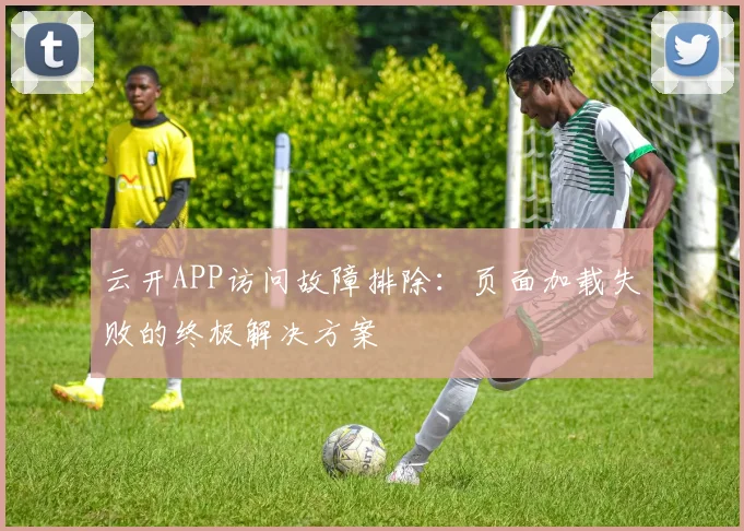 云开APP访问故障排除：页面加载失败的终极解决方案